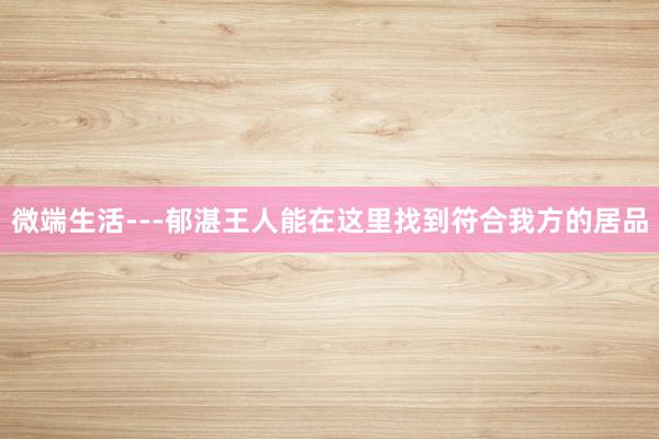 微端生活---郁湛王人能在这里找到符合我方的居品